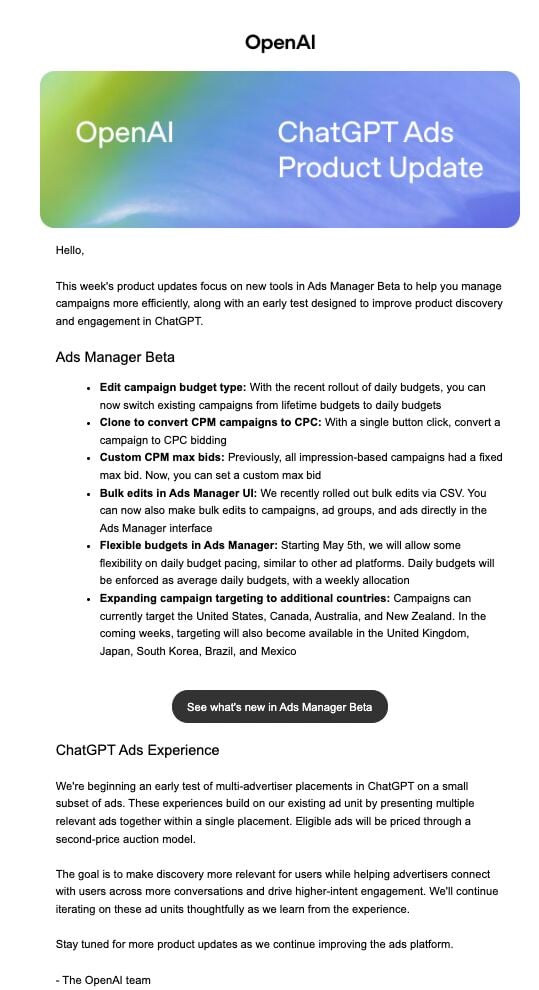 ```json
{
  "alt": "OpenAI ChatGPT Ads Product Update newsletter discussing Ads Manager Beta features and test experiences.",
  "caption": "Discover the latest updates in Ads Manager Beta with OpenAI's ChatGPT Ads Product Update, featuring new tools for efficient campaign management.",
  "description": "This image showcases a newsletter from OpenAI titled 'ChatGPT Ads Product Update.' It highlights new features in Ads Manager Beta, such as editing campaign budget types, cloning CPM to CPC campaigns, and custom CPM max bids. The newsletter also discusses bulk edits, flexible budgets, and expanded targeting to new countries. An early test of multi-advertiser placements in ChatGPT is mentioned, aiming to improve ad relevancy and engagement. Keywords: OpenAI, ChatGPT, Ads Manager Beta, campaign management, product update."
}
```