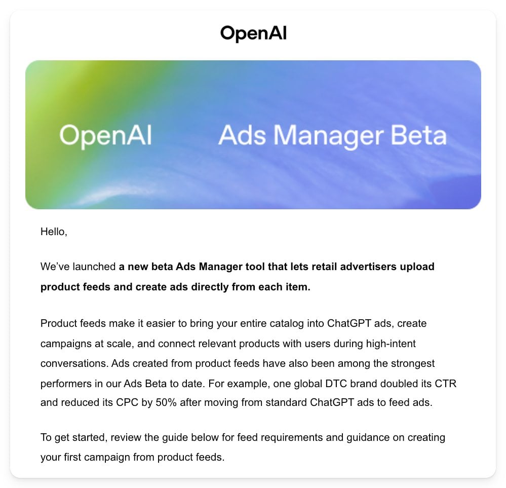 ```json
{
  "alt": "OpenAI Ads Manager Beta announcement email with details on product feed capabilities.",
  "caption": "Explore the new OpenAI Ads Manager Beta, a revolutionary tool that lets retail advertisers upload product feeds and create ads seamlessly.",
  "description": "This image showcases an announcement email from OpenAI about their new Ads Manager Beta. The email describes the tool's capability to let retail advertisers upload product feeds and create ads directly. It highlights the efficiency of product feeds in linking catalogs to ChatGPT ads and shares a success story of a DTC brand improving performance metrics. Keywords: OpenAI, Ads Manager Beta, product feeds, retail advertisers, ChatGPT ads."
}
```