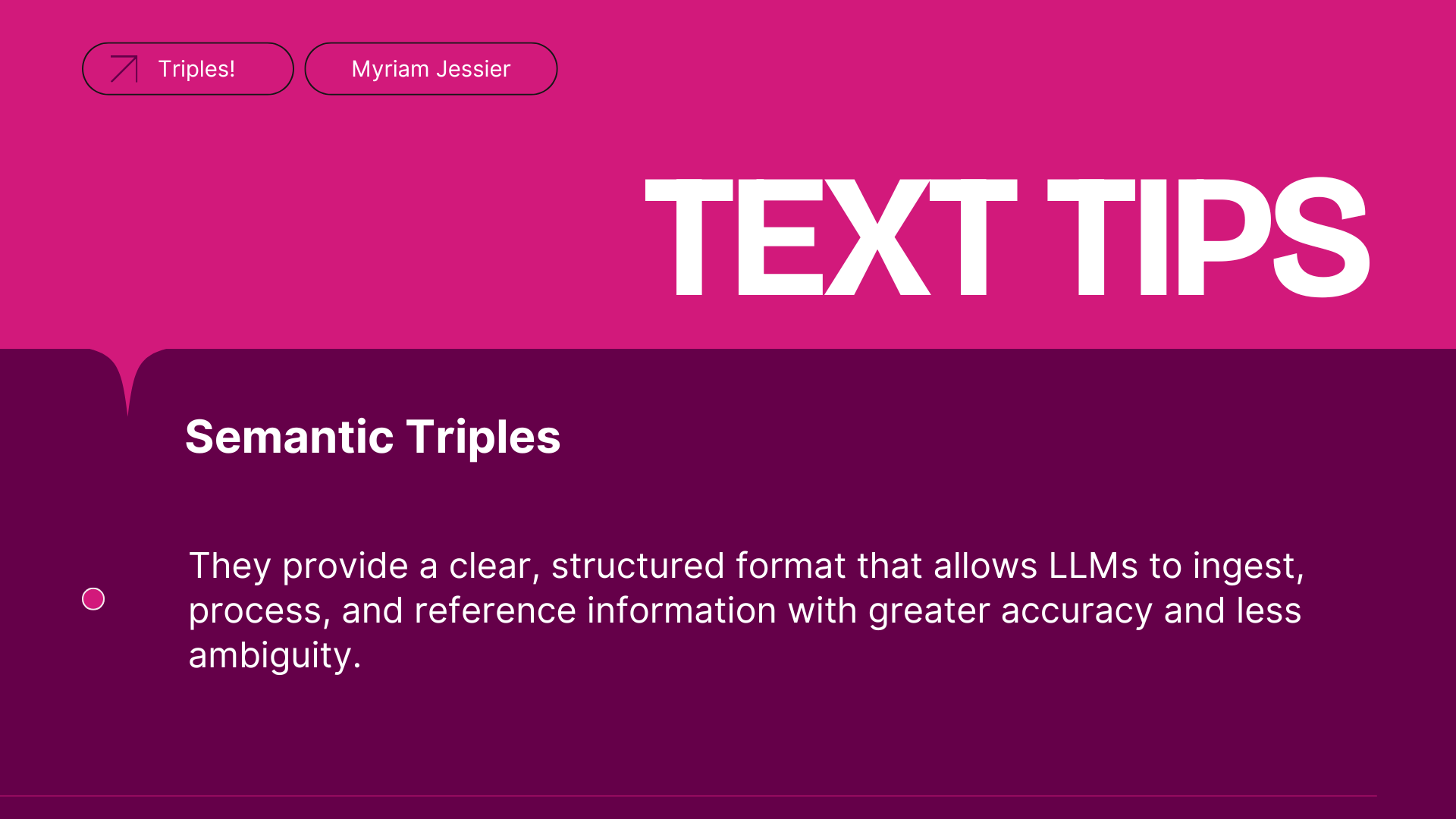 ```json
{
  "alt": "Pink and purple slide titled 'Text Tips' with focus on Semantic Triples.",
  "caption": "Unlock the power of Semantic Triples for clearer, structured content! Learn how they enhance LLM comprehension and accuracy.",
  "description": "This slide, featuring a vibrant pink and purple color scheme, is titled 'Text Tips'. It highlights 'Semantic Triples', explaining their role in providing structured formats beneficial for language models to process information with accuracy and reduced ambiguity. Ideal for presentations on data structuring and AI learning techniques."
}
```