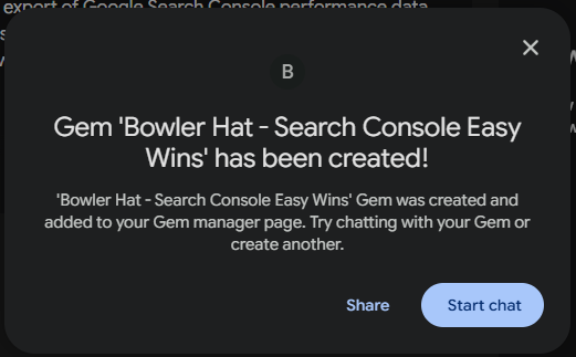 ```json
{
  "alt": "Notification of Gem 'Bowler Hat - Search Console Easy Wins' creation.",
  "caption": "Exciting news! Your 'Bowler Hat - Search Console Easy Wins' Gem is ready to explore. Dive into the possibilities with your new creation!",
  "description": "A notification screen showing the successful creation of the 'Bowler Hat - Search Console Easy Wins' Gem. The message encourages interaction with the newly created Gem via the Gem manager page, offering options to share or start a chat. This user interface element facilitates exploring new opportunities with the Gem. Keywords: Gem creation, notification, user interaction."
}
```