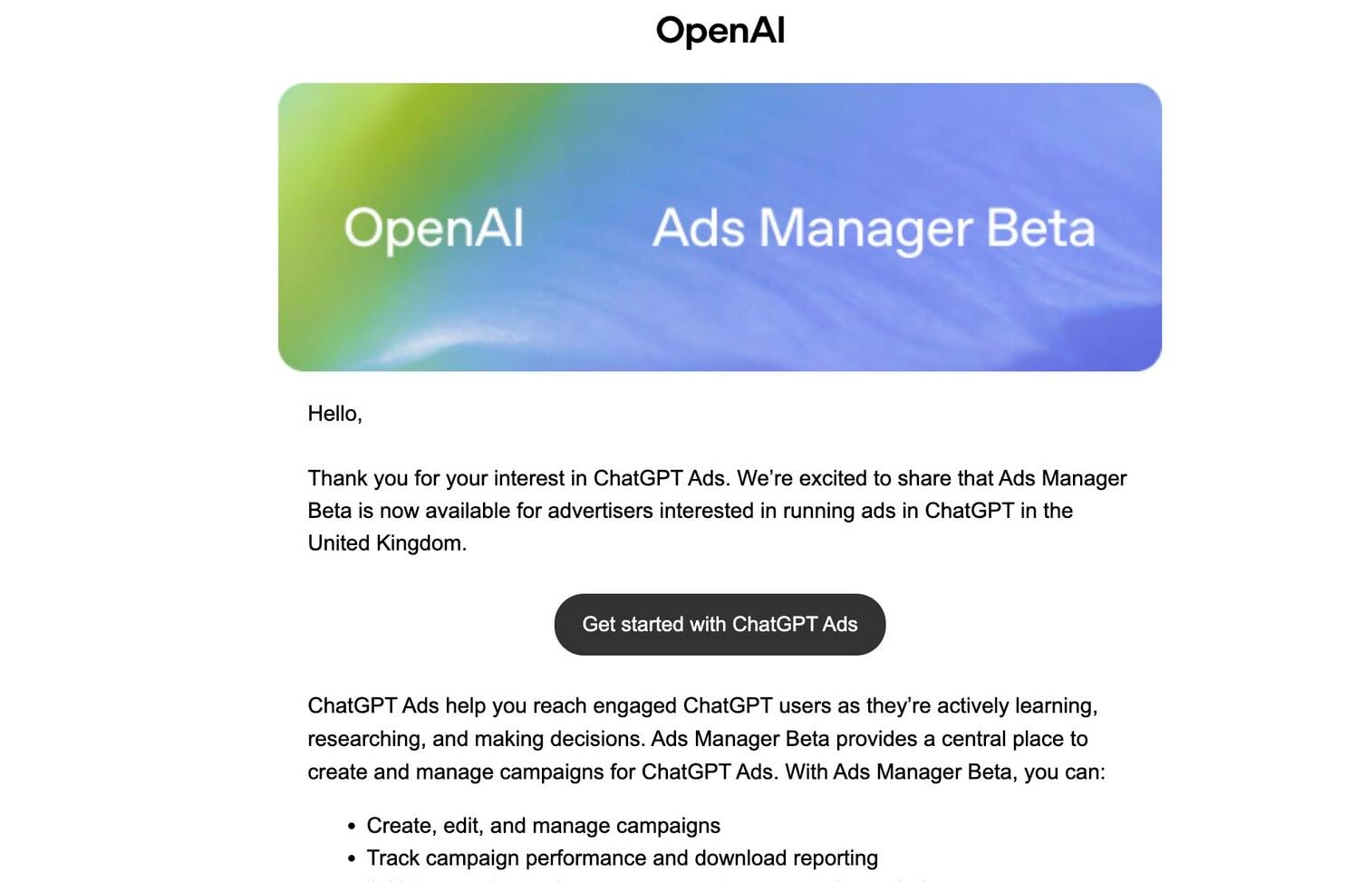 ```json
{
  "alt": "Email announcement about OpenAI Ads Manager Beta availability in the UK.",
  "caption": "Exciting news for advertisers in the UK—OpenAI's Ads Manager Beta for ChatGPT Ads is now live, offering a robust platform to manage and track ad campaigns effectively.",
  "description": "This image features an email from OpenAI announcing the availability of the Ads Manager Beta for ChatGPT Ads in the United Kingdom. The email highlights the benefits of the platform, such as creating, editing, and managing ad campaigns, along with performance tracking capabilities. A prominent 'Get started with ChatGPT Ads' button is included, encouraging engagement from advertisers. The email's overall design includes a colorful header and clean layout, emphasizing a modern, user-friendly approach to advertising solutions."
}
```